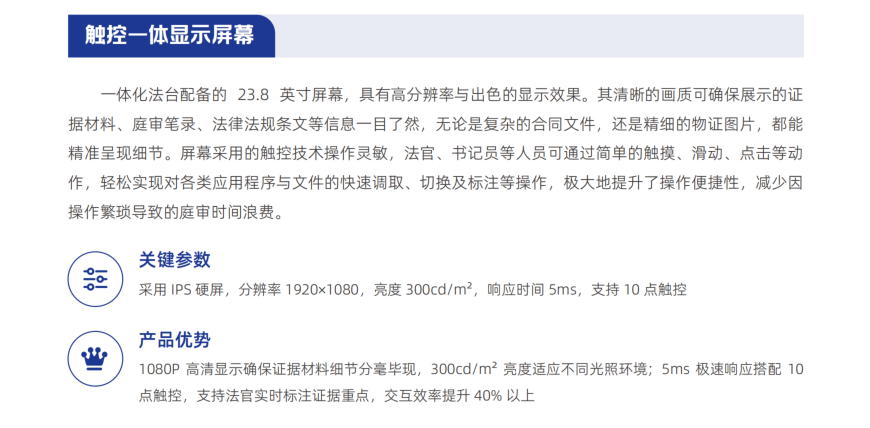 一体化法台配备的 23.8 英寸屏幕，具有高分辨率与出色的显示效果。其清晰的画质可确保展示的证 据材料、庭审笔录、法律法规条文等信息一目了然，无论是复杂的合同文件，还是精细的物证图片，都能 精准呈现细节。屏幕采用的触控技术操作灵敏，法官、书记员等人员可通过简单的触摸、滑动、点击等动 作，轻松实现对各类应用程序与文件的快速调取、切换及标注等操作，极大地提升了操作便捷性，减少因 操作繁琐导致的庭审时间浪费。