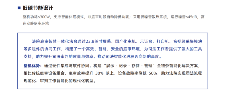 法院庭审智慧一体化法台通过23.8英寸屏幕、国产化主机、示证台、打印机、音视频采集模块 等多组件的协同工作，构建了一个高效、智能、安全的庭审环境，为司法工作者提供了强大的工具 支持，助力提升司法审判的质量与效率，推动司法智能化进程迈向新的高度。