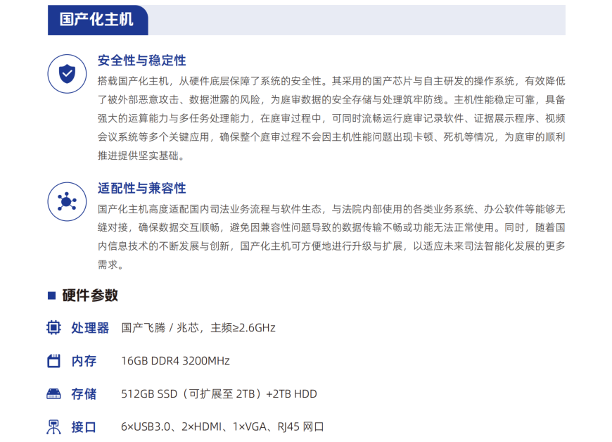 搭载国产化主机，从硬件底层保障了系统的安全性。其采用的国产芯片与自主研发的操作系统，有效降低 了被外部恶意攻击、数据泄露的风险，为庭审数据的安全存储与处理筑牢防线。主机性能稳定可靠，具备 强大的运算能力与多任务处理能力，在庭审过程中，可同时流畅运行庭审记录软件、证据展示程序、视频 会议系统等多个关键应用，确保整个庭审过程不会因主机性能问题出现卡顿、死机等情况，为庭审的顺利 推进提供坚实基础。