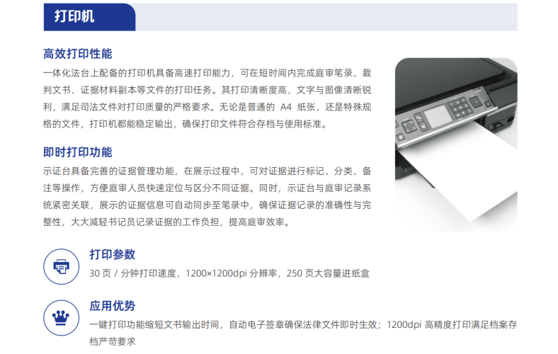 一体化法台上配备的打印机具备高速打印能力，可在短时间内完成庭审笔录、裁 判文书、证据材料副本等文件的打印任务。其打印清晰度高，文字与图像清晰锐 利，满足司法文件对打印质量的严格要求。无论是普通的 A4 纸张，还是特殊规 格的文件，打印机都能稳定输出，确保打印文件符合存档与使用标准。
